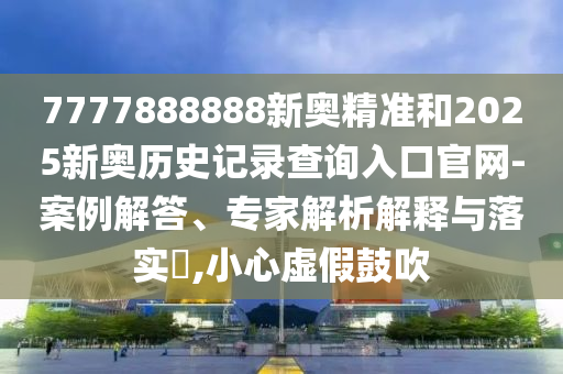 7777888888新奧精準和2025新奧歷史記錄查詢入口官網-案例解答、專家解析解釋與落實?,小心虛假鼓吹